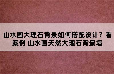 山水画大理石背景如何搭配设计？看案例 山水画天然大理石背景墙